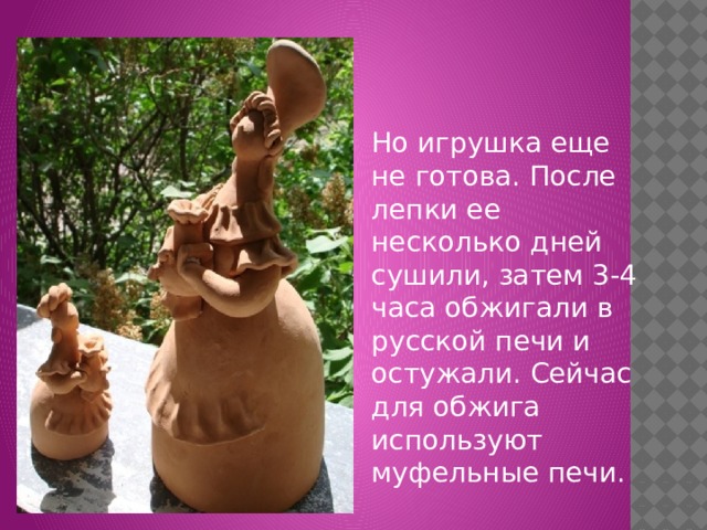 Но игрушка еще не готова. После лепки ее несколько дней сушили, затем 3-4 часа обжигали в русской печи и остужали. Сейчас для обжига используют муфельные печи. 