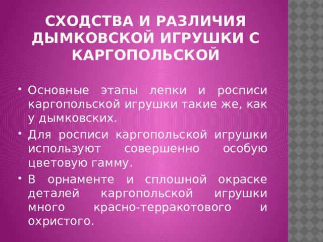 Сходства и различия дымковской игрушки с каргопольской Основные этапы лепки и росписи каргопольской игрушки такие же, как у дымковских. Для росписи каргопольской игрушки используют совершенно особую цветовую гамму. В орнаменте и сплошной окраске деталей каргопольской игрушки много красно-терракотового и охристого. 