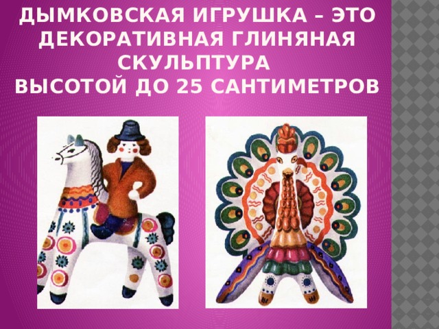 Дымковская игрушка – это декоративная глиняная скульптура  высотой до 25 сантиметров   