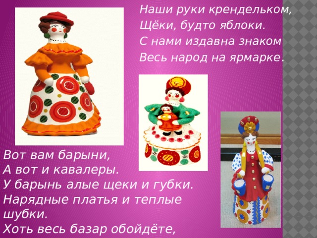Наши руки крендельком, Щёки, будто яблоки. С нами издавна знаком Весь народ на ярмарке . Вот вам барыни, А вот и кавалеры. У барынь алые щеки и губки.  Нарядные платья и теплые шубки. Хоть весь базар обойдёте,  Лучше барынь не найдёте. 