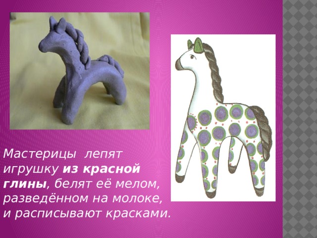 Мастерицы лепят игрушку из красной глины , белят её мелом, разведённом на молоке, и расписывают красками. 