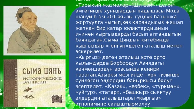 Кытай тарыхчысы Сыма Цянь өзүнүн «Тарыхый жазмалар»(Щи цзи») деген эмгегинде хунндардын падышасы Модэ шанүй б.з.ч.201-жылы түндүк батышка жортуулга чыгып,көз карандысыз жашап жаткан бир катар ээликтерди,анын ичинен кыргыздарды басып алгандыгын баяндаган.Сыма Цяндын китебинде кыргыздар «генгун»деген аталыш менен эскерилет. «Кыргыз» деген аталыш эрте орто кылымдарда Борбордук Азиядагы көчмөндөрдүн арасында кеңири тараган.Азыркы мезгилде түрк тилинде сүйлөгөн элдердин байыркысы болуп эсептелет. «Казак», «өзбек», «түркмөн», «уйгур», «татар», «башкыр» сыяктуу элдердин аталыштары «кыргыз» этнонимине салыштырмалуу кийинчерээк пайда болгон. 