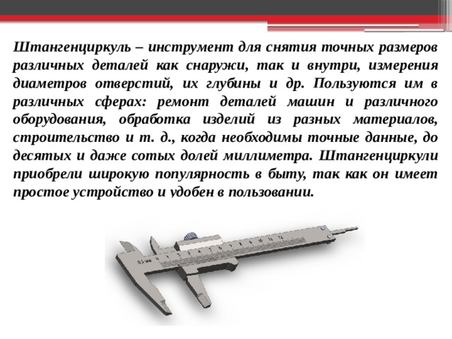 Штангенциркуль – инструмент для снятия точных размеров различных деталей как снаружи, так и внутри, измерения диаметров отверстий, их глубины и др. Пользуются им в различных сферах: ремонт деталей машин и различного оборудования, обработка изделий из разных материалов, строительство и т. д., когда необходимы точные данные, до десятых и даже сотых долей миллиметра. Штангенциркули приобрели широкую популярность в быту, так как он имеет простое устройство и удобен в пользовании. 