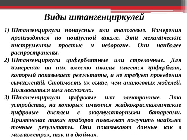 Виды штангенциркулей Штангенциркули нониусные или аналоговые. Измерения производятся по нониусной шкале. Эти механические инструменты простые и недорогие. Они наиболее распространены. Штангенциркули циферблатные или стрелочные. Для измерения на них вместо шкалы имеется циферблат, который показывает результаты, и не требует проведения вычислений. Стоимость их выше, чем аналоговых моделей. Пользоваться ими несложно. Штангенциркули цифровые или электронные. Это устройства, на которых имеются жидкокристаллические цифровые дисплеи с аккумуляторными батареями. Применение таких приборов позволяет получить наиболее точные результаты. Они показывают данные как в миллиметрах, так и в дюймах. 