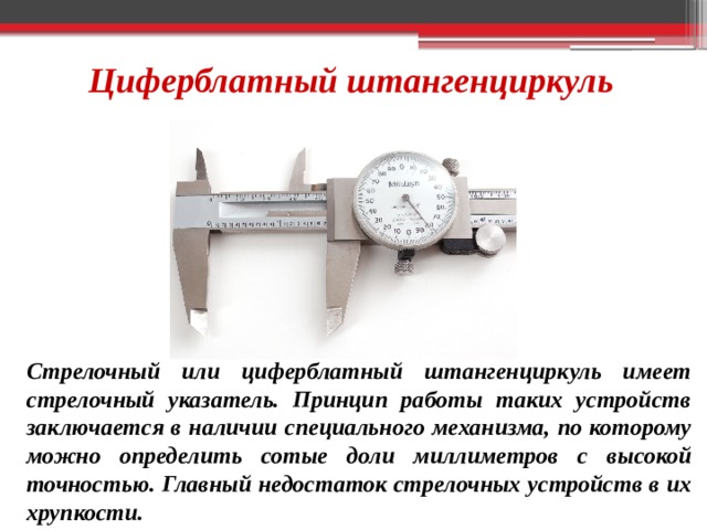 Циферблатный штангенциркуль Стрелочный или циферблатный штангенциркуль имеет стрелочный указатель. Принцип работы таких устройств заключается в наличии специального механизма, по которому можно определить сотые доли миллиметров с высокой точностью. Главный недостаток стрелочных устройств в их хрупкости. 
