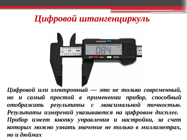 Цифровой штангенциркуль Цифровой или электронный — это не только современный, но и самый простой в применении прибор, способный отображать результаты с максимальной точностью. Результаты измерений указываются на цифровом дисплее. Прибор имеет кнопку управления и настройки, за счет которых можно узнать значение не только в миллиметрах, но и дюймах 