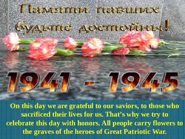 On this day we are grateful to our saviors, to those who sacrificed their lives for us. That’s why we try to celebrate this day with honors. All people carry flowers to the graves of the heroes of Great Patriotic War. 