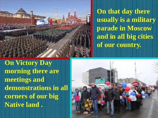 On that day there usually is a military parade in Moscow and in all big cities of our country. On Victory Day morning there are meetings and demonstrations in all corners of our big Native land .  