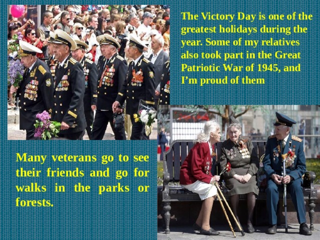 The Victory Day is one of the greatest holidays during the year. Some of my relatives also took part in the Great Patriotic War of 1945, and I’m proud of them Many veterans go to see their friends and go for walks in the parks or forests.  