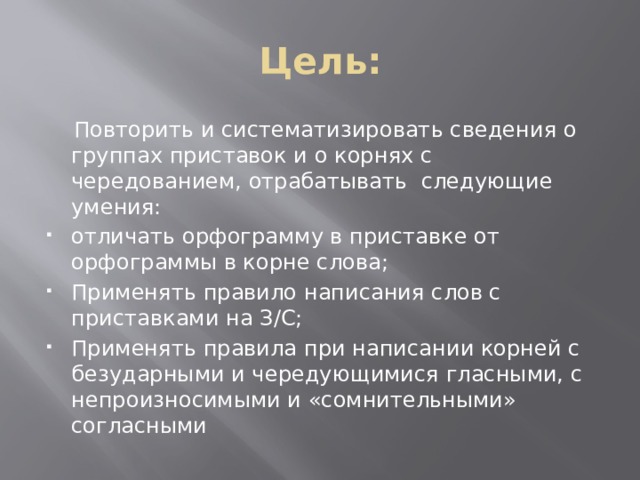 Цель:  Повторить и систематизировать сведения о группах приставок и о корнях с чередованием, отрабатывать следующие умения: отличать орфограмму в приставке от орфограммы в корне слова; Применять правило написания слов с приставками на З/С; Применять правила при написании корней с безударными и чередующимися гласными, с непроизносимыми и «сомнительными» согласными 