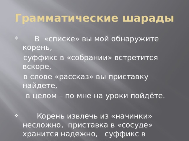 Грамматические шарады  В «списке» вы мой обнаружите корень,  суффикс в «собрании» встретится вскоре,  в слове «рассказ» вы приставку найдете,  в целом – по мне на уроки пойдёте.  Корень извлечь из «начинки» несложно, приставка в «сосуде» хранится надежно, суффикс в «гудении» ясно услышишь,  вместе – на темы различные пишешь. 