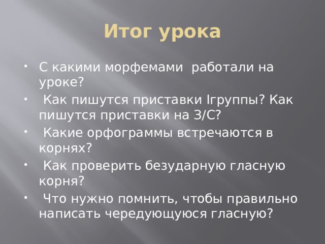 Итог урока С какими морфемами работали на уроке?  Как пишутся приставки Iгруппы? Как пишутся приставки на З/С?  Какие орфограммы встречаются в корнях?  Как проверить безударную гласную корня?  Что нужно помнить, чтобы правильно написать чередующуюся гласную? 