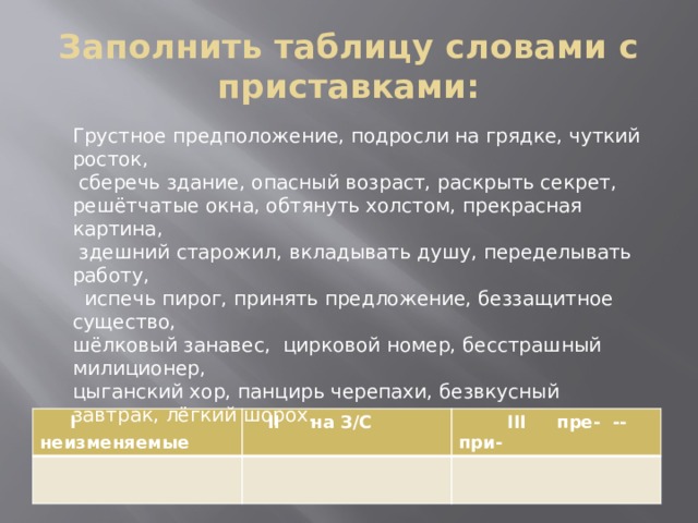 Заполнить таблицу словами с приставками: Грустное предположение, подросли на грядке, чуткий росток,  сберечь здание, опасный возраст, раскрыть секрет, решётчатые окна, обтянуть холстом, прекрасная картина,  здешний старожил, вкладывать душу, переделывать работу,  испечь пирог, принять предложение, беззащитное существо, шёлковый занавес, цирковой номер, бесстрашный милиционер, цыганский хор, панцирь черепахи, безвкусный завтрак, лёгкий шорох.  I неизменяемые  II на З/С  III пре- -- при- 