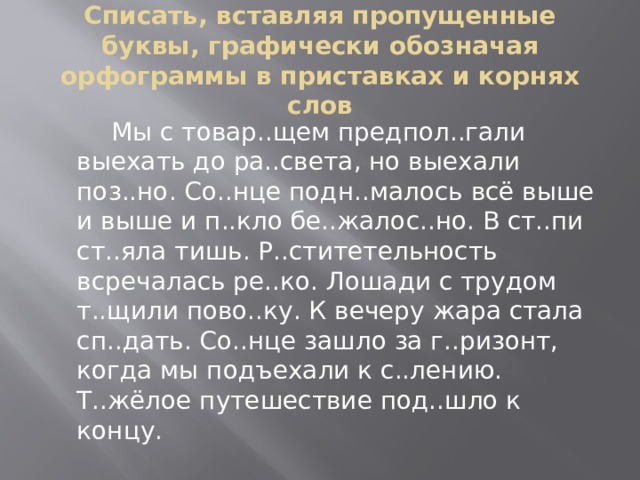 Списать, вставляя пропущенные буквы, графически обозначая орфограммы в приставках и корнях слов  Мы с товар..щем предпол..гали выехать до ра..света, но выехали поз..но. Со..нце подн..малось всё выше и выше и п..кло бе..жалос..но. В ст..пи ст..яла тишь. Р..ститетельность всречалась ре..ко. Лошади с трудом т..щили пово..ку. К вечеру жара стала сп..дать. Со..нце зашло за г..ризонт, когда мы подъехали к с..лению. Т..жёлое путешествие под..шло к концу. 