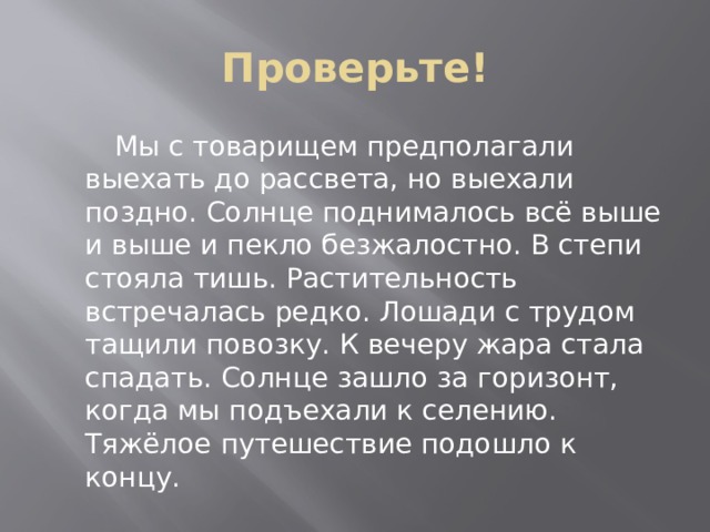 Проверьте!  Мы с товарищем предполагали выехать до рассвета, но выехали поздно. Солнце поднималось всё выше и выше и пекло безжалостно. В степи стояла тишь. Растительность встречалась редко. Лошади с трудом тащили повозку. К вечеру жара стала спадать. Солнце зашло за горизонт, когда мы подъехали к селению. Тяжёлое путешествие подошло к концу. 