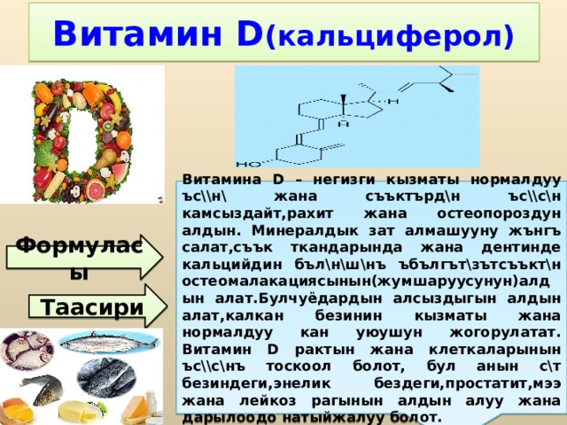 Витамина D – негизги кызматы нормалдуу ъс\\н\ жана съъктърд\н ъс\\с\н камсыздайт,рахит жана остеопороздун алдын. Минералдык зат алмашууну жънгъ салат,съък ткандарында жана дентинде кальцийдин бъл\н\ш\нъ ъбългът\зътсъъкт\н остеомалакациясынын(жумшаруусунун)алдын алат.Булчуёдардын алсыздыгын алдын алат,калкан безинин кызматы жана нормалдуу кан уюушун жогорулатат. Витамин D рактын жана клеткаларынын ъс\\с\нъ тоскоол болот, бул анын с\т безиндеги,энелик бездеги,простатит,мээ жана лейкоз рагынын алдын алуу жана дарылоодо натыйжалуу болот. Витамин D (кальциферол) Формуласы Таасири 