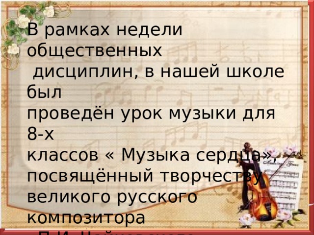 В рамках недели общественных  дисциплин, в нашей школе был проведён урок музыки для 8-х классов « Музыка сердца», посвящённый творчеству великого русского композитора  П.И. Чайковского. 