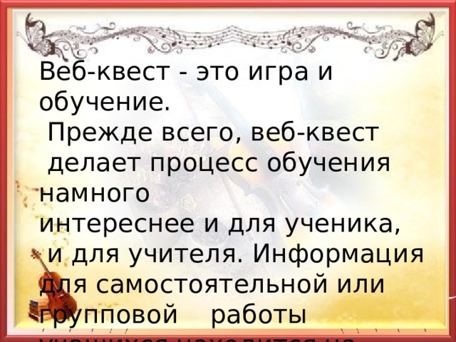 Веб-квест - это игра и обучение.  Прежде всего, веб-квест  делает процесс обучения намного интереснее и для ученика,  и для учителя. Информация для самостоятельной или групповой работы учащихся находится на различных веб-сайтах. 