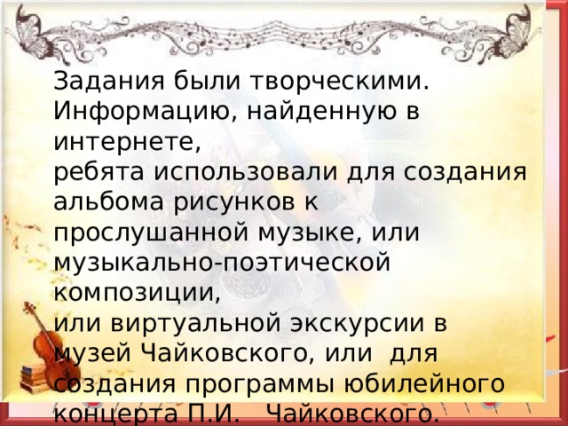 Задания были творческими. Информацию, найденную в интернете, ребята использовали для создания альбома рисунков к прослушанной музыке, или музыкально-поэтической композиции, или виртуальной экскурсии в музей Чайковского, или для создания программы юбилейного концерта П.И. Чайковского. 