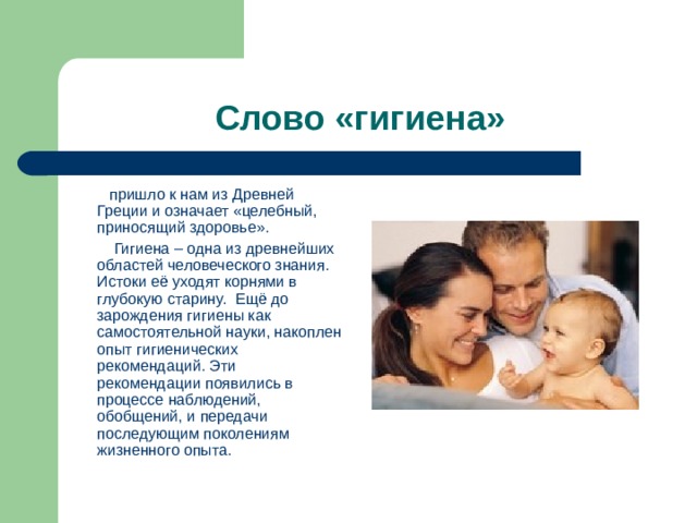 Слово « гигиена »  пришло к нам из Древней Греции и означает « целебный, приносящий здоровье ».  Гигиена – одна из древнейших областей человеческого знания. Истоки её уходят корнями в глубокую старину.   Ещё до зарождения гигиены как самостоятельной науки, накоплен опыт гигиенических рекомендаций. Эти рекомендации появились в процессе наблюдений, обобщений, и передачи последующим поколениям жизненного опыта. 