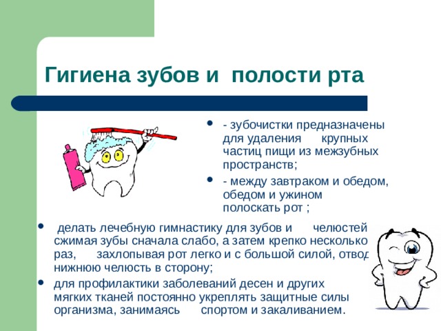 Гигиена зубов и полости рта - зубочистки предназначены для удаления      крупных частиц пищи из межзубных пространств; - между завтраком и обедом, обедом и ужином      полоскать рот ;    делать лечебную гимнастику для зубов и      челюстей, сжимая зубы сначала слабо, а затем крепко несколько раз,      захлопывая рот легко и с большой силой, отводя нижнюю челюсть в сторону; для профилактики заболеваний десен и других      мягких тканей постоянно укреплять защитные силы организма, занимаясь      спортом и закаливанием.  
