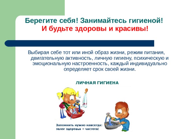Берегите себя! Занимайтесь гигиеной!   И будьте здоровы и красивы!   Выбирая себе тот или иной образ жизни, режим питания, двигательную активность, личную гигиену, психическую и эмоциональную настроенность, каждый индивидуально определяет срок своей жизни. 