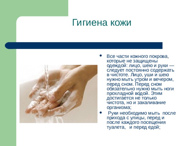  Гигиена кожи   Все части кожного покрова, которые не защищены одеждой: лицо, шею и руки — следует постоянно содержать в чистоте. Лицо, уши и шею нужно мыть утром и вечером, перед сном. Перед сном обязательно нужно мыть ноги прохладной водой. Этим достигается не только чистота, но и закаливание организма;  Руки необходимо мыть после прихода с улицы, перед и   после каждого посещения туалета, и перед едой;   