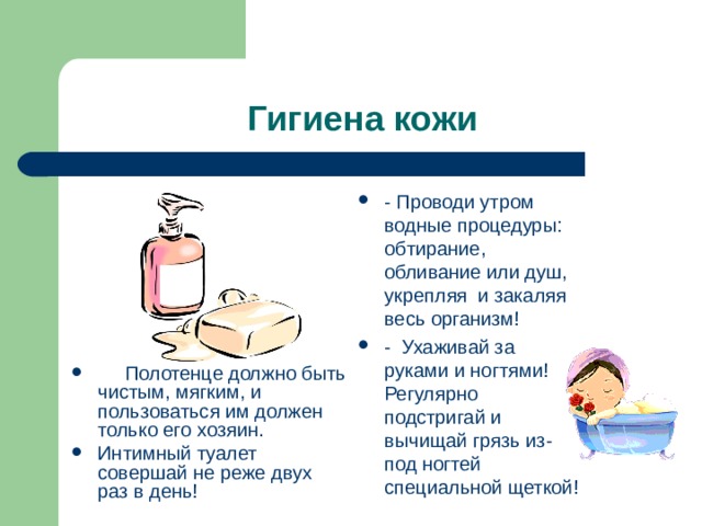Гигиена кожи - Проводи утром водные процедуры: обтирание, обливание или душ, укрепляя и закаляя весь организм! - Ухаживай за руками и ногтями! Регулярно подстригай и вычищай грязь из-под ногтей специальной щеткой!  Полотенце должно быть чистым, мягким, и пользоваться им должен только его хозяин. Интимный туалет совершай не реже двух раз в день! 