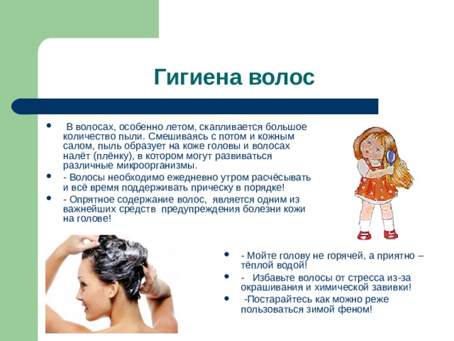 Гигиена волос  В волосах, особенно летом, скапливается большое количество пыли. Смешиваясь с потом и кожным салом, пыль образует на коже головы и волосах налёт (плёнку), в котором могут развиваться различные микроорганизмы. - Волосы необходимо ежедневно утром расчёсывать и всё время поддерживать прическу в порядке! - Опрятное содержание волос, является одним из важнейших средств предупреждения болезни кожи на голове!  - Мойте голову не горячей, а приятно – тёплой водой! - Избавьте волосы от стресса из-за окрашивания и химической завивки!  - Постарайтесь как можно реже пользоваться зимой феном!  