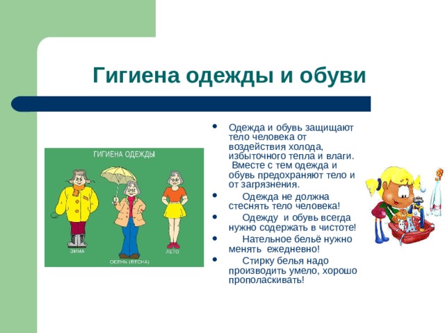 Гигиена одежды и обуви Одежда и обувь защищают тело человека от воздействия холода, избыточного тепла и влаги. Вместе с тем одежда и обувь предохраняют тело и от загрязнения.  Одежда не должна стеснять тело человека!  Одежду и обувь всегда нужно содержать в чистоте!  Нательное бельё нужно менять ежедневно!  Стирку белья надо производить умело, хорошо прополаскивать!  