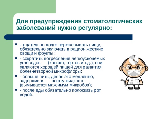 Для предупреждения стоматологических заболеваний нужно регулярно: - тщательно долго пережевывать пищу,      обязательно включать в рацион жесткие овощи и фрукты; - сократить потребление легкоусвояемых углеводов      ( конфет, тортов и т.д.), они являются хорошей пищей для развития      болезнетворной микрофлоры; - больше пить, делая это медленно, задерживая      во рту жидкость (вымывается максимум микробов); - после еды обязательно полоскать рот водой.      