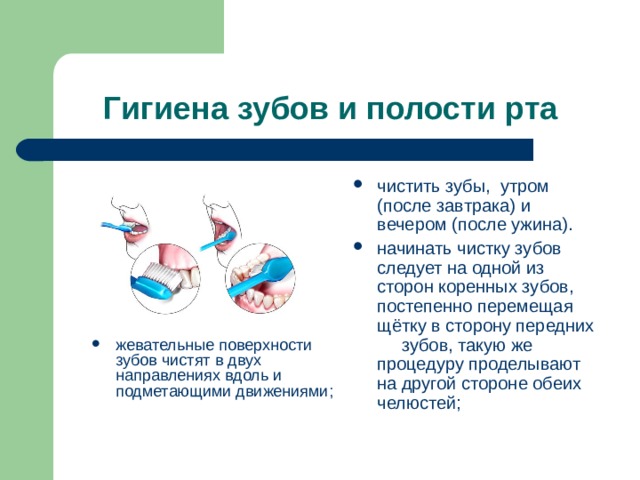 Гигиена зубов и полости рта чистить зубы, утром (после завтрака) и вечером (после ужина). начинать чистку зубов следует на одной из      сторон коренных зубов, постепенно перемещая щётку в сторону передних      зубов, такую же процедуру проделывают на другой стороне обеих челюстей; жевательные поверхности зубов чистят в двух      направлениях вдоль и подметающими движениями;  