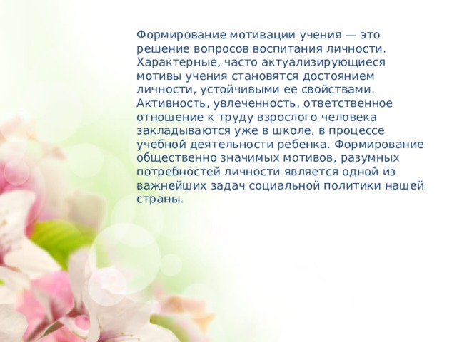 Формирование мотивации учения — это решение вопросов воспитания личности. Характерные, часто актуализирующиеся мотивы учения становятся достоянием личности, устойчивыми ее свойствами. Активность, увлеченность, ответственное отношение к труду взрослого человека закладываются уже в школе, в процессе учебной деятельности ребенка. Формирование общественно значимых мотивов, разумных потребностей личности является одной из важнейших задач социальной политики нашей страны .  