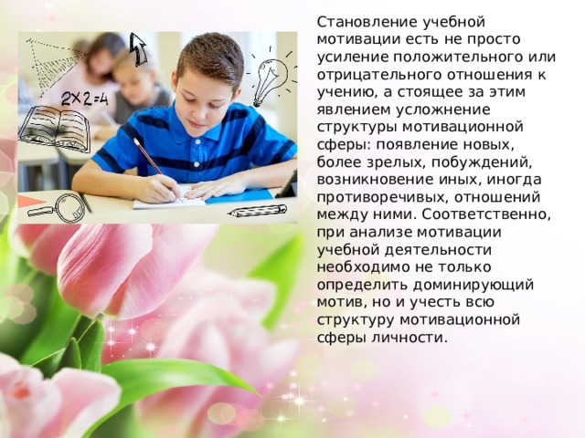 Становление учебной мотивации есть не просто усиление положительного или отрицательного отношения к учению, а стоящее за этим явлением усложнение структуры мотивационной сферы: появление новых, более зрелых, побуждений, возникновение иных, иногда противоречивых, отношений между ними. Соответственно, при анализе мотивации учебной деятельности необходимо не только определить доминирующий мотив, но и учесть всю структуру мотивационной сферы личности. 