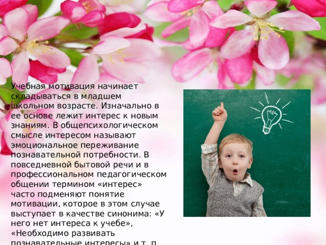 Учебная мотивация начинает складываться в младшем школьном возрасте. Изначально в ее основе лежит интерес к новым знаниям. В общепсихологическом смысле интересом называют эмоциональное переживание познавательной потребности. В повседневной бытовой речи и в профессиональном педагогическом общении термином «интерес» часто подменяют понятие мотивации, которое в этом случае выступает в качестве синонима: «У него нет интереса к учебе», «Необходимо развивать познавательные интересы» и т. п. Такое смещение понятий связано с тем, что в теории учения именно интерес был первым объектом изучения. 