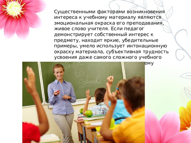 Существенными факторами возникновения интереса к учебному материалу являются эмоциональная окраска его преподавания, живое слово учителя. Если педагог демонстрирует собственный интерес к предмету, находит яркие, убедительные примеры, умело использует интонационную окраску материала, субъективная трудность усвоения даже самого сложного учебного предмета снижается, а интерес к нему повышается. 