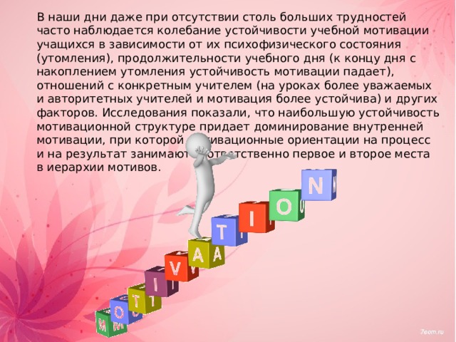 В наши дни даже при отсутствии столь больших трудностей часто наблюдается колебание устойчивости учебной мотивации учащихся в зависимости от их психофизического состояния (утомления), продолжительности учебного дня (к концу дня с накоплением утомления устойчивость мотивации падает), отношений с конкретным учителем (на уроках более уважаемых и авторитетных учителей и мотивация более устойчива) и других факторов. Исследования показали, что наибольшую устойчивость мотивационной структуре придает доминирование внутренней мотивации, при которой мотивационные ориентации на процесс и на результат занимают соответственно первое и второе места в иерархии мотивов. 