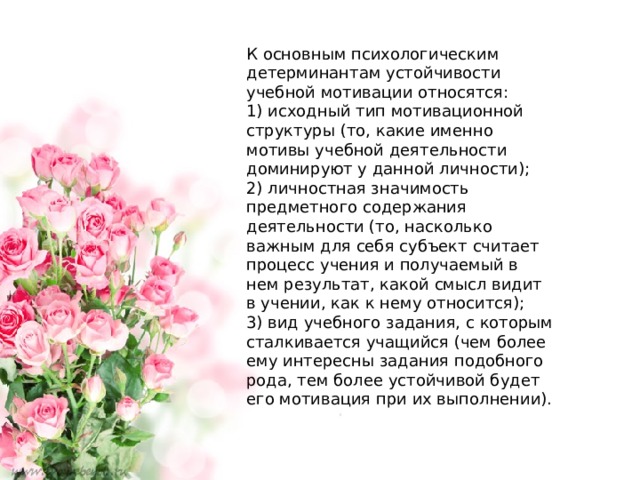 К основным психологическим детерминантам устойчивости учебной мотивации относятся: 1) исходный тип мотивационной структуры (то, какие именно мотивы учебной деятельности доминируют у данной личности); 2) личностная значимость предметного содержания деятельности (то, насколько важным для себя субъект считает процесс учения и получаемый в нем результат, какой смысл видит в учении, как к нему относится); 3) вид учебного задания, с которым сталкивается учащийся (чем более ему интересны задания подобного рода, тем более устойчивой будет его мотивация при их выполнении). 