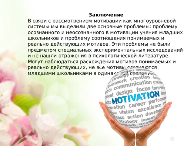 Заключение В связи с рассмотрением мотивации как многоуровневой системы мы выделили две основные проблемы: проблему осознанного и неосознанного в мотивации учения младших школьников и проблему соотношения понимаемых и реально действующих мотивов. Эти проблемы не были предметом специальных экспериментальных исследований и не нашли отражения в психологической литературе. Могут наблюдаться расхождения мотивов понимаемых и реально действующих, не все мотивы осознаются младшими школьниками в одинаковой степени. 