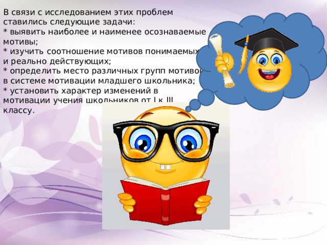 В связи с исследованием этих проблем ставились следующие задачи: * выявить наиболее и наименее осознаваемые мотивы; * изучить соотношение мотивов понимаемых и реально действующих; * определить место различных групп мотивов в системе мотивации младшего школьника; * установить характер изменений в мотивации учения школьников от I к III классу. 