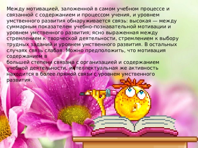 Между мотивацией, заложенной в самом учебном процессе и связанной с содержанием и процессом учения, и уровнем умственного развития обнаруживается связь: высокая — между суммарным показателем учебно-познавательной мотивации и уровнем умственного развития; ясно выраженная между стремлением к творческой деятельности, стремлением к выбору трудных заданий и уровнем умственного развития. В остальных случаях связь слабая. Можно предположить, что мотивация содержанием в большей степени связана с организацией и содержанием учебной деятельности, интеллектуальная же активность находится в более прямой связи с уровнем умственного развития. 