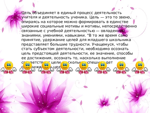 Цель объединяет в единый процесс деятельность учителя и деятельность ученика. Цель — это то звено, опираясь на которое можно формировать в единстве широкие социальные мотивы и мотивы, непосредственно связанные с учебной деятельностью — овладением знаниями, умениями, навыками. 