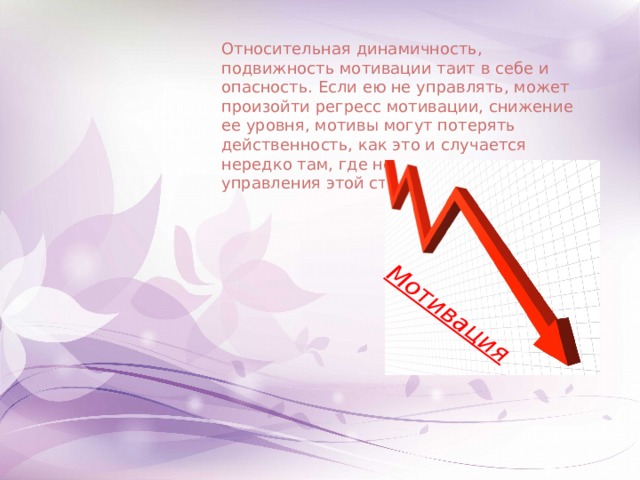 Мотивация Относительная динамичность, подвижность мотивации таит в себе и опасность. Если ею не управлять, может произойти регресс мотивации, снижение ее уровня, мотивы могут потерять действенность, как это и случается нередко там, где нет целенаправленного управления этой стороной учения. 