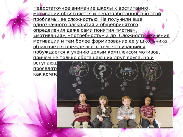 Недостаточное внимание школы к воспитанию мотивации объясняется и неразработанностью этой проблемы, ее сложностью. Не получили еще однозначного раскрытия и общепринятого определения даже сами понятия «мотив», «мотивация», «потребность» и др. Сложность изучения мотивации и тем более формирование ее у школьника объясняется прежде всего тем, что учащийся побуждается к учению целым комплексом мотивов, причем не только обогащающих друг друга, но и вступающих в противоречие. Мотивация может проявляться как устойчивое образование личности и как компонент деятельности (ситуативные мотивы). 