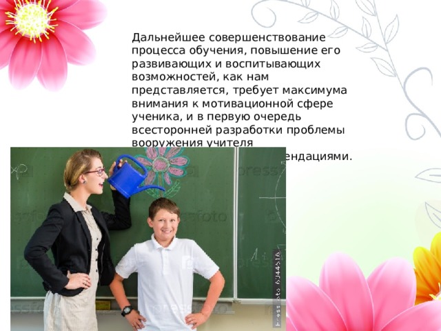 Дальнейшее совершенствование процесса обучения, повышение его развивающих и воспитывающих возможностей, как нам представляется, требует максимума внимания к мотивационной сфере ученика, и в первую очередь всесторонней разработки проблемы вооружения учителя соответствующими рекомендациями. 