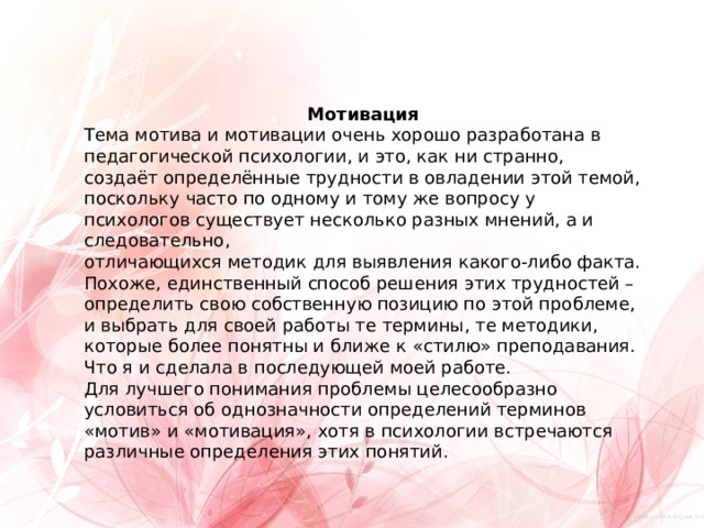 Мотивация Тема мотива и мотивации очень хорошо разработана в педагогической психологии, и это, как ни странно, создаёт определённые трудности в овладении этой темой, поскольку часто по одному и тому же вопросу у психологов существует несколько разных мнений, а и следовательно, отличающихся методик для выявления какого-либо факта. Похоже, единственный способ решения этих трудностей – определить свою собственную позицию по этой проблеме, и выбрать для своей работы те термины, те методики, которые более понятны и ближе к «стилю» преподавания. Что я и сделала в последующей моей работе. Для лучшего понимания проблемы целесообразно условиться об однозначности определений терминов «мотив» и «мотивация», хотя в психологии встречаются различные определения этих понятий. 