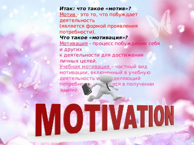 Итак: что такое «мотив»? Мотив - это то, что побуждает деятельность (является формой проявления потребности). Что такое «мотивация»? Мотивация - процесс побуждения себя и других к деятельности для достижения личных целей. Учебная мотивация – частный вид мотивации, включенный в учебную деятельность и определяющий потребность учащегося в получении знаний . 