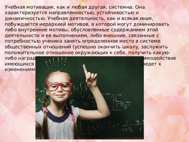 Учебная мотивация, как и любая другая, системна. Она характеризуется направленностью, устойчивостью и динамичностью. Учебная деятельность, как и всякая иная, побуждается иерархией мотивов, в которой могут доминировать либо внутренние мотивы, обусловленные содержанием этой деятельности и ее выполнением, либо внешние, связанные с потребностью ученика занять определенное место в системе общественных отношений (успешно окончить школу, заслужить положительное отношение окружающих к себе, получить какую-либо награду). С возрастом происходят развитие и взаимодействие имеющихся у учащегося потребностей и мотивов, что ведет к изменениям в их иерархии 