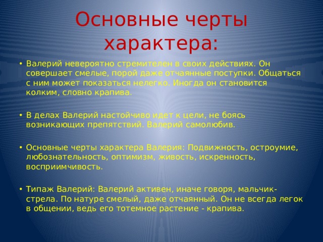 Основные черты характера: Валерий невероятно стремителен в своих действиях. Он совершает смелые, порой даже отчаянные поступки. Общаться с ним может показаться нелегко. Иногда он становится колким, словно крапива. В делах Валерий настойчиво идет к цели, не боясь возникающих препятствий. Валерий самолюбив. Основные черты характера Валерия: Подвижность, остроумие, любознательность, оптимизм, живость, искренность, восприимчивость. Типаж Валерий: Валерий активен, иначе говоря, мальчик-стрела. По натуре смелый, даже отчаянный. Он не всегда легок в общении, ведь его тотемное растение - крапива. 