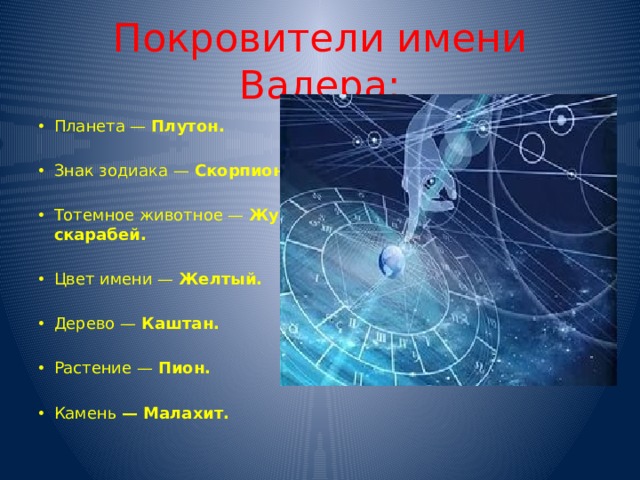 Покровители имени Валера: Планета — Плутон. Знак зодиака — Скорпион. Тотемное животное — Жук скарабей. Цвет имени — Желтый. Дерево — Каштан. Растение — Пион. Камень — Малахит. 